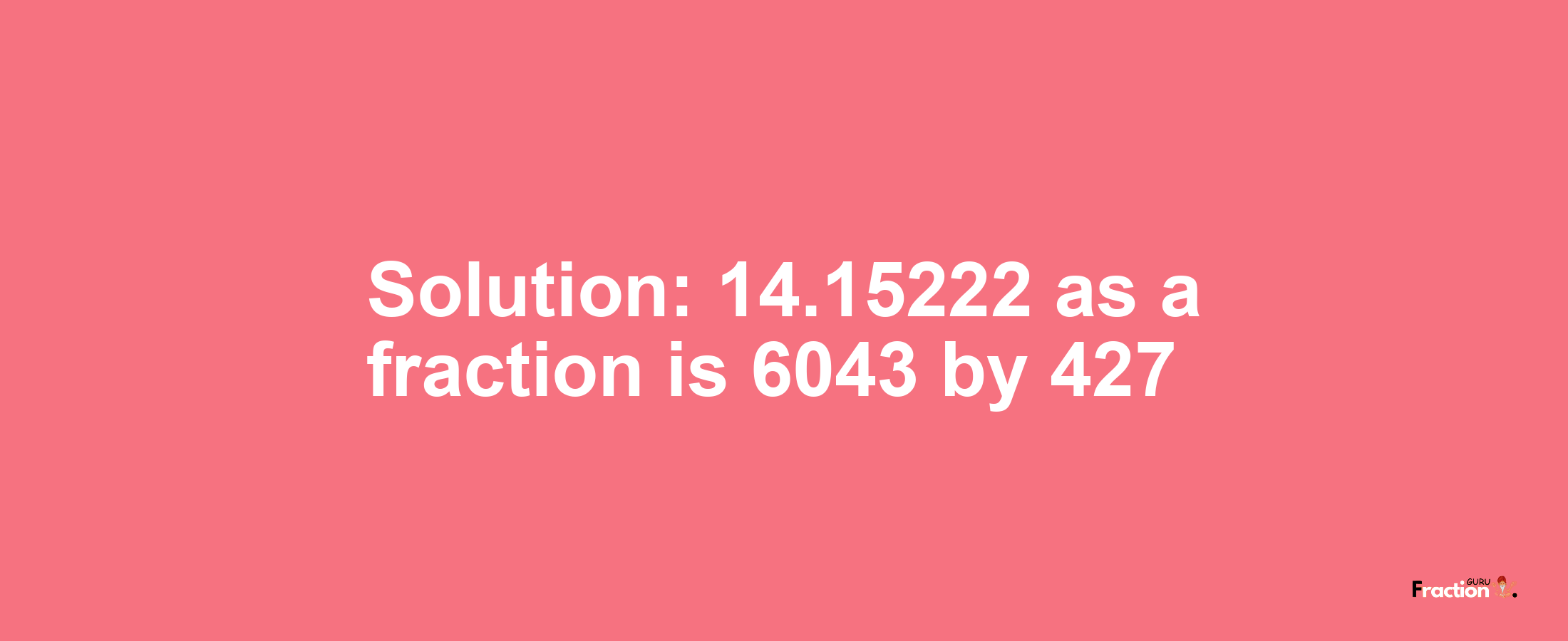 Solution:14.15222 as a fraction is 6043/427